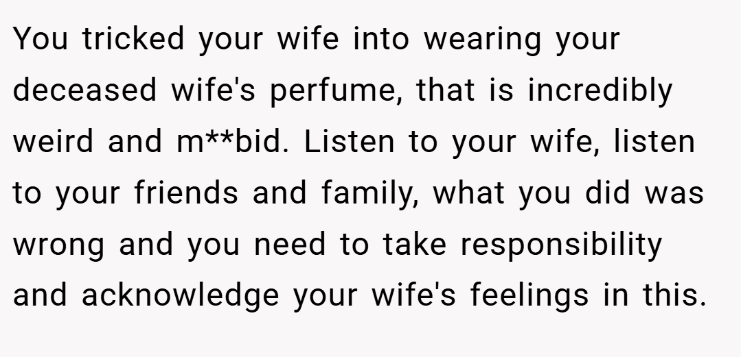 You tricked your wife into wearing your deceased wife's perfume, that is incredibly weird and m**bid. Listen to your wife, listen to your friends and family, what you did was wrong and you need to take responsibility and acknowledge your wife's feelings in this.