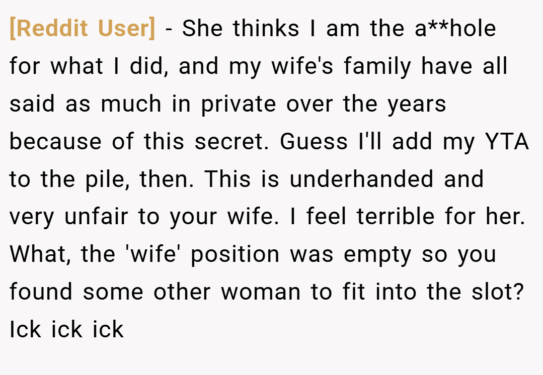 [Reddit User] − She thinks I am the a**hole for what I did, and my wife's family have all said as much in private over the years because of this secret. Guess I'll add my YTA to the pile, then. This is underhanded and very unfair to your wife. I feel terrible for her. What, the 'wife' position was empty so you found some other woman to fit into the slot? Ick ick ick