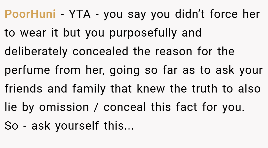 PoorHuni − YTA - you say you didn’t force her to wear it but you purposefully and deliberately concealed the reason for the perfume from her, going so far as to ask your friends and family that knew the truth to also lie by omission / conceal this fact for you. So - ask yourself this...