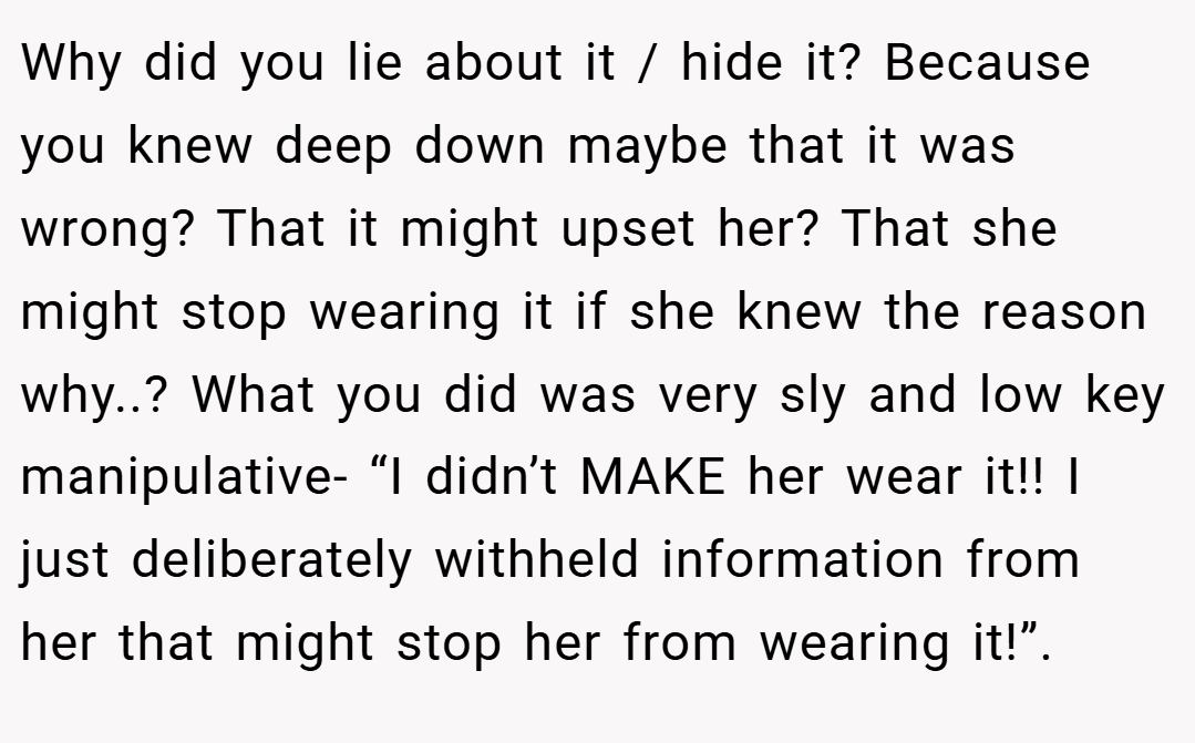 Why did you lie about it / hide it? Because you knew deep down maybe that it was wrong? That it might upset her? That she might stop wearing it if she knew the reason why..? What you did was very sly and low key manipulative- “I didn’t MAKE her wear it!! I just deliberately withheld information from her that might stop her from wearing it!”.