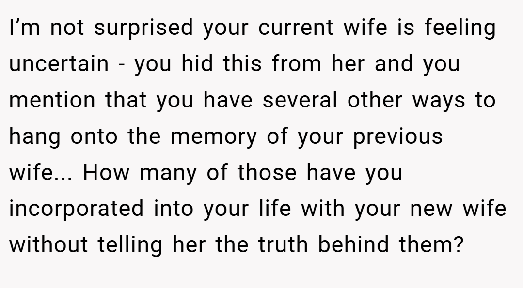 I’m not surprised your current wife is feeling uncertain - you hid this from her and you mention that you have several other ways to hang onto the memory of your previous wife... How many of those have you incorporated into your life with your new wife without telling her the truth behind them?