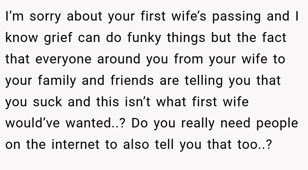 I’m sorry about your first wife’s passing and I know grief can do funky things but the fact that everyone around you from your wife to your family and friends are telling you that you suck and this isn’t what first wife would’ve wanted..? Do you really need people on the internet to also tell you that too..?
