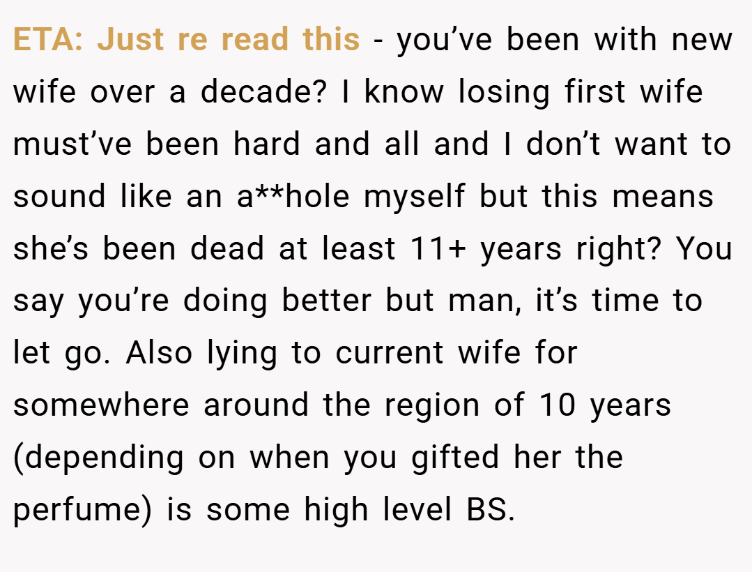 ETA: Just re read this - you’ve been with new wife over a decade? I know losing first wife must’ve been hard and all and I don’t want to sound like an a**hole myself but this means she’s been dead at least 11+ years right? You say you’re doing better but man, it’s time to let go. Also lying to current wife for somewhere around the region of 10 years (depending on when you gifted her the perfume) is some high level BS.