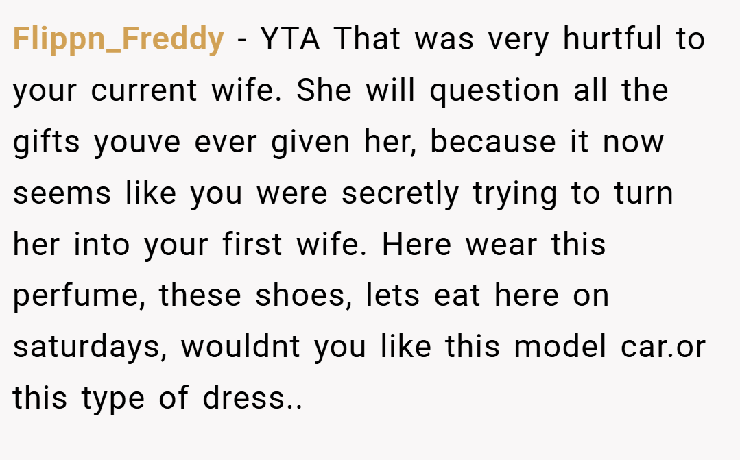 Flippn_Freddy − YTA That was very hurtful to your current wife. She will question all the gifts youve ever given her, because it now seems like you were secretly trying to turn her into your first wife. Here wear this perfume, these shoes, lets eat here on saturdays, wouldnt you like this model car.or this type of dress..