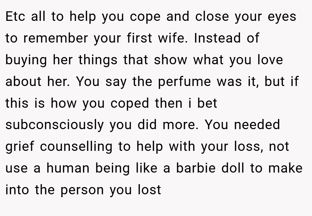 Etc all to help you cope and close your eyes to remember your first wife. Instead of buying her things that show what you love about her. You say the perfume was it, but if this is how you coped then i bet subconsciously you did more. You needed grief counselling to help with your loss, not use a human being like a barbie doll to make into the person you lost
