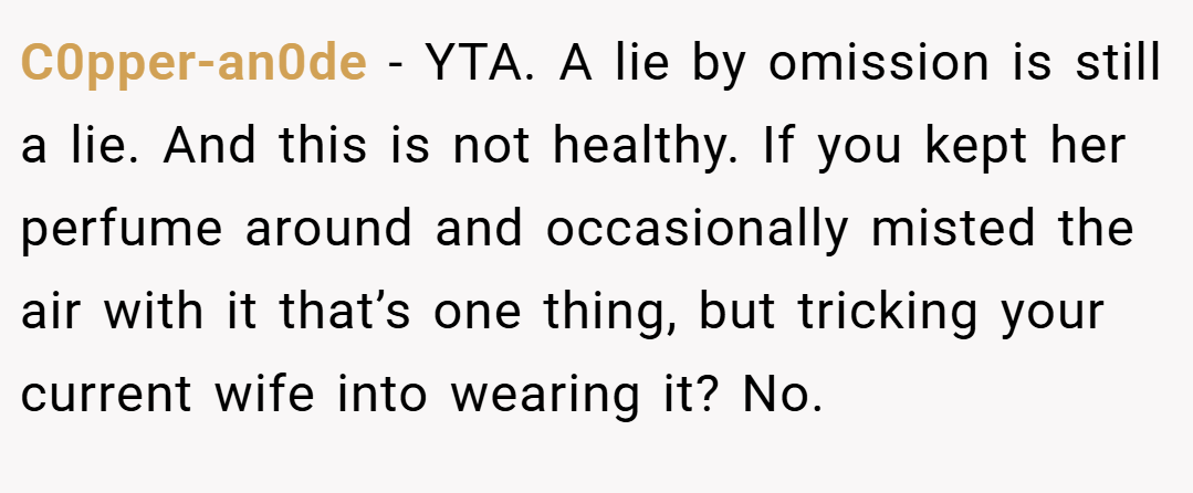C0pper-an0de − YTA. A lie by omission is still a lie. And this is not healthy. If you kept her perfume around and occasionally misted the air with it that’s one thing, but tricking your current wife into wearing it? No.