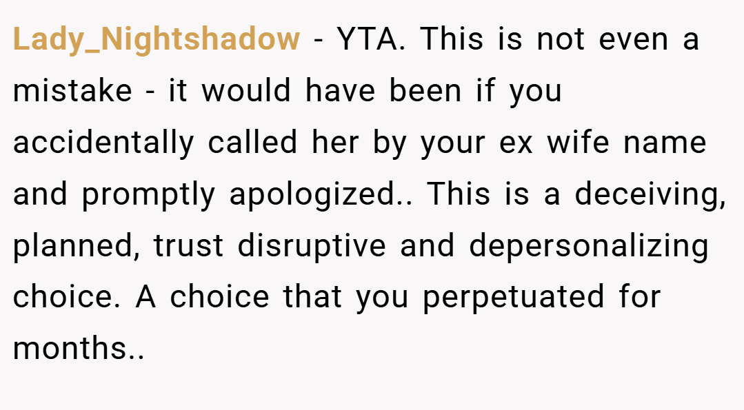 Lady_Nightshadow − YTA. This is not even a mistake - it would have been if you accidentally called her by your ex wife name and promptly apologized.. This is a deceiving, planned, trust disruptive and depersonalizing choice. A choice that you perpetuated for months..
