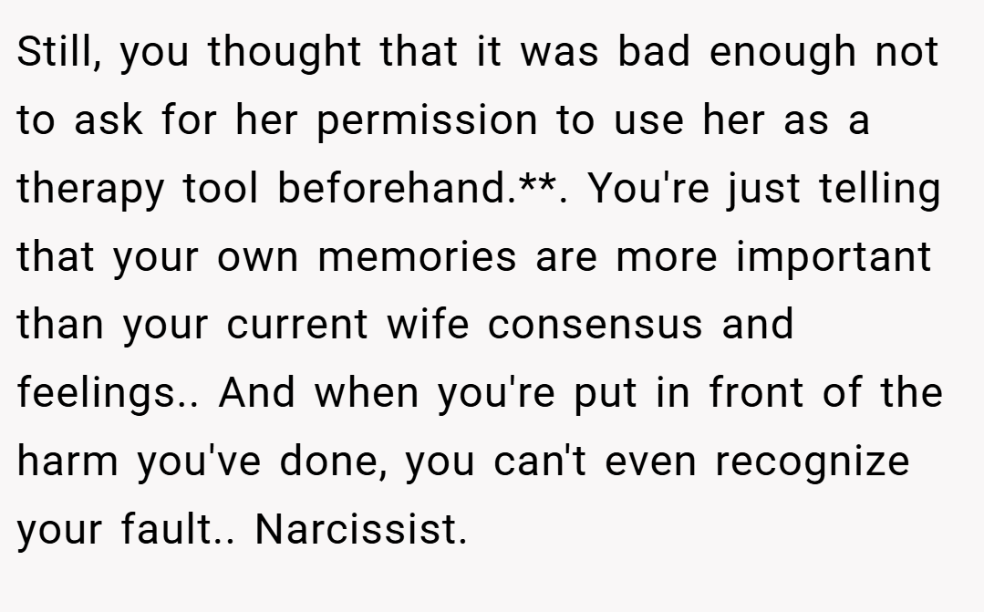 Still, you thought that it was bad enough not to ask for her permission to use her as a therapy tool beforehand.**. You're just telling that your own memories are more important than your current wife consensus and feelings.. And when you're put in front of the harm you've done, you can't even recognize your fault.. Narcissist.