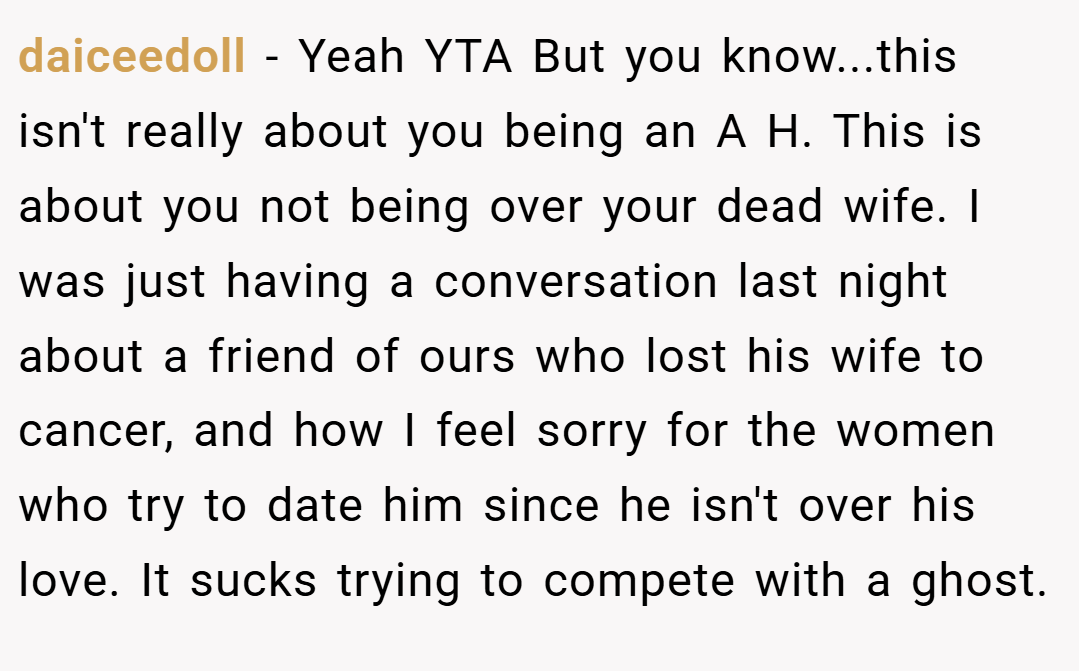 daiceedoll − Yeah YTA But you know...this isn't really about you being an A H. This is about you not being over your dead wife. I was just having a conversation last night about a friend of ours who lost his wife to cancer, and how I feel sorry for the women who try to date him since he isn't over his love. It sucks trying to compete with a ghost.