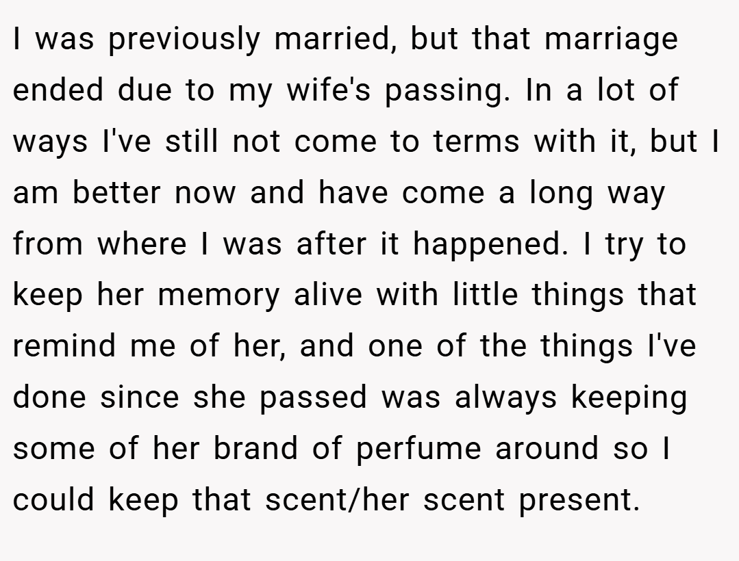 I was previously married, but that marriage ended due to my wife's passing. In a lot of ways I've still not come to terms with it, but I am better now and have come a long way from where I was after it happened. I try to keep her memory alive with little things that remind me of her, and one of the things I've done since she passed was always keeping some of her brand of perfume around so I could keep that scent/her scent present.