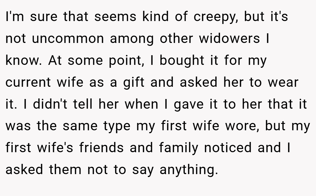 I'm sure that seems kind of creepy, but it's not uncommon among other widowers I know. At some point, I bought it for my current wife as a gift and asked her to wear it. I didn't tell her when I gave it to her that it was the same type my first wife wore, but my first wife's friends and family noticed and I asked them not to say anything.