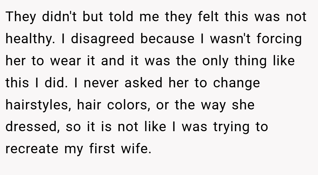 They didn't but told me they felt this was not healthy. I disagreed because I wasn't forcing her to wear it and it was the only thing like this I did. I never asked her to change hairstyles, hair colors, or the way she dressed, so it is not like I was trying to recreate my first wife.