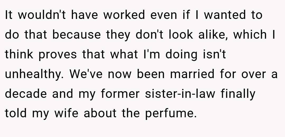 It wouldn't have worked even if I wanted to do that because they don't look alike, which I think proves that what I'm doing isn't unhealthy. We've now been married for over a decade and my former sister-in-law finally told my wife about the perfume.