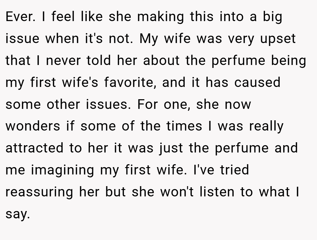 Ever. I feel like she making this into a big issue when it's not. My wife was very upset that I never told her about the perfume being my first wife's favorite, and it has caused some other issues. For one, she now wonders if some of the times I was really attracted to her it was just the perfume and me imagining my first wife. I've tried reassuring her but she won't listen to what I say.