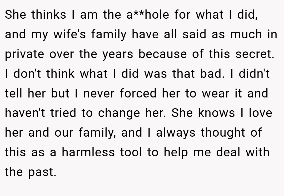 She thinks I am the a**hole for what I did, and my wife's family have all said as much in private over the years because of this secret. I don't think what I did was that bad. I didn't tell her but I never forced her to wear it and haven't tried to change her. She knows I love her and our family, and I always thought of this as a harmless tool to help me deal with the past.