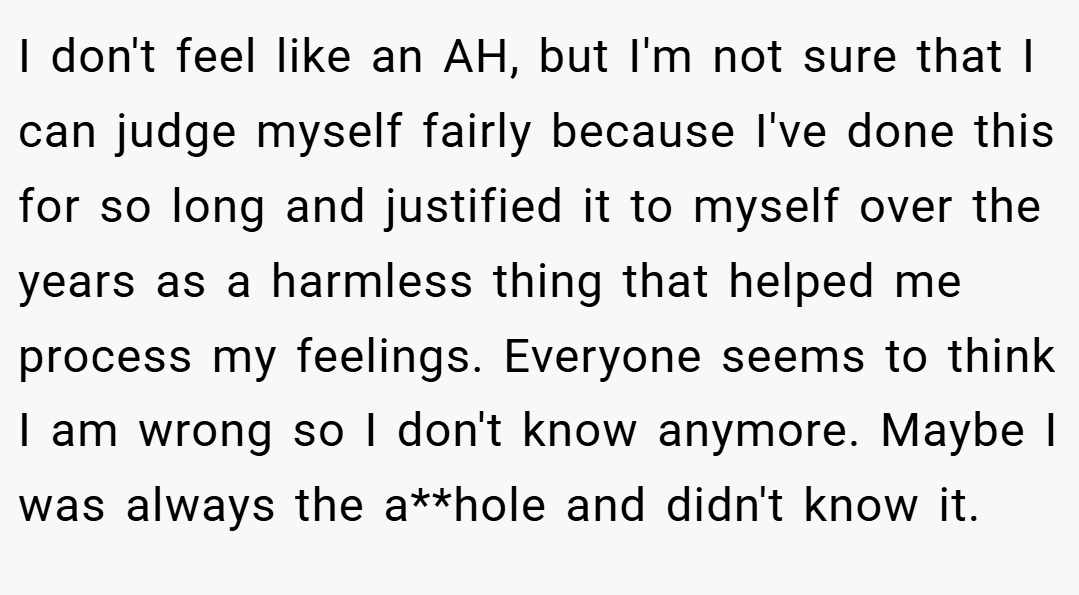 I don't feel like an AH, but I'm not sure that I can judge myself fairly because I've done this for so long and justified it to myself over the years as a harmless thing that helped me process my feelings. Everyone seems to think I am wrong so I don't know anymore. Maybe I was always the a**hole and didn't know it.