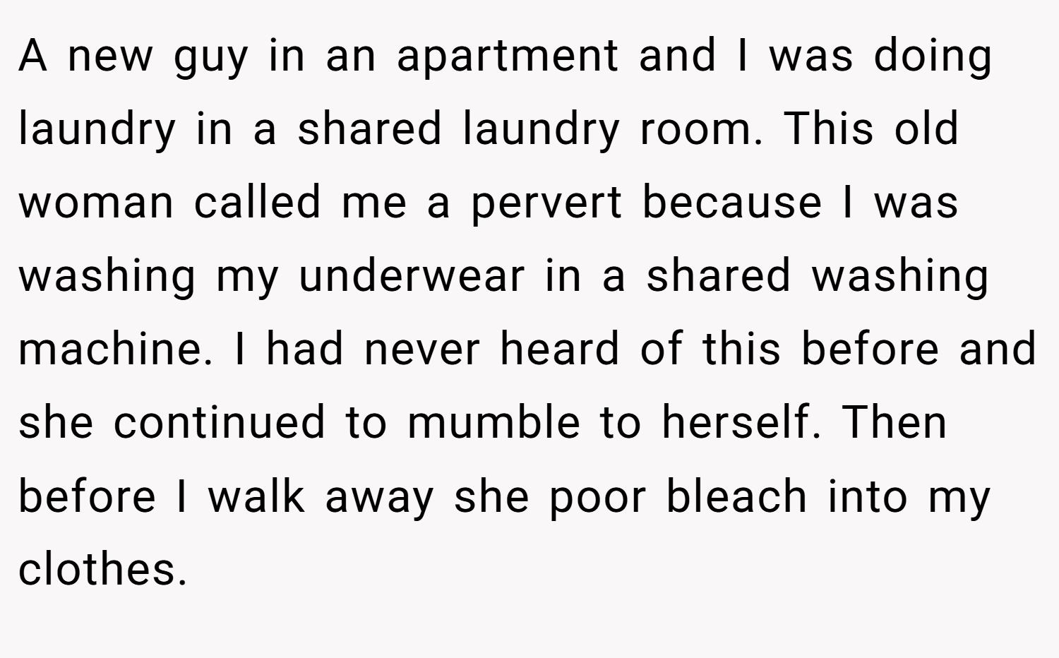 A new guy in an apartment and I was doing laundry in a shared laundry room. This old woman called me a pervert because I was washing my underwear in a shared washing machine. I had never heard of this before and she continued to mumble to herself. Then before I walk away she poor bleach into my clothes.