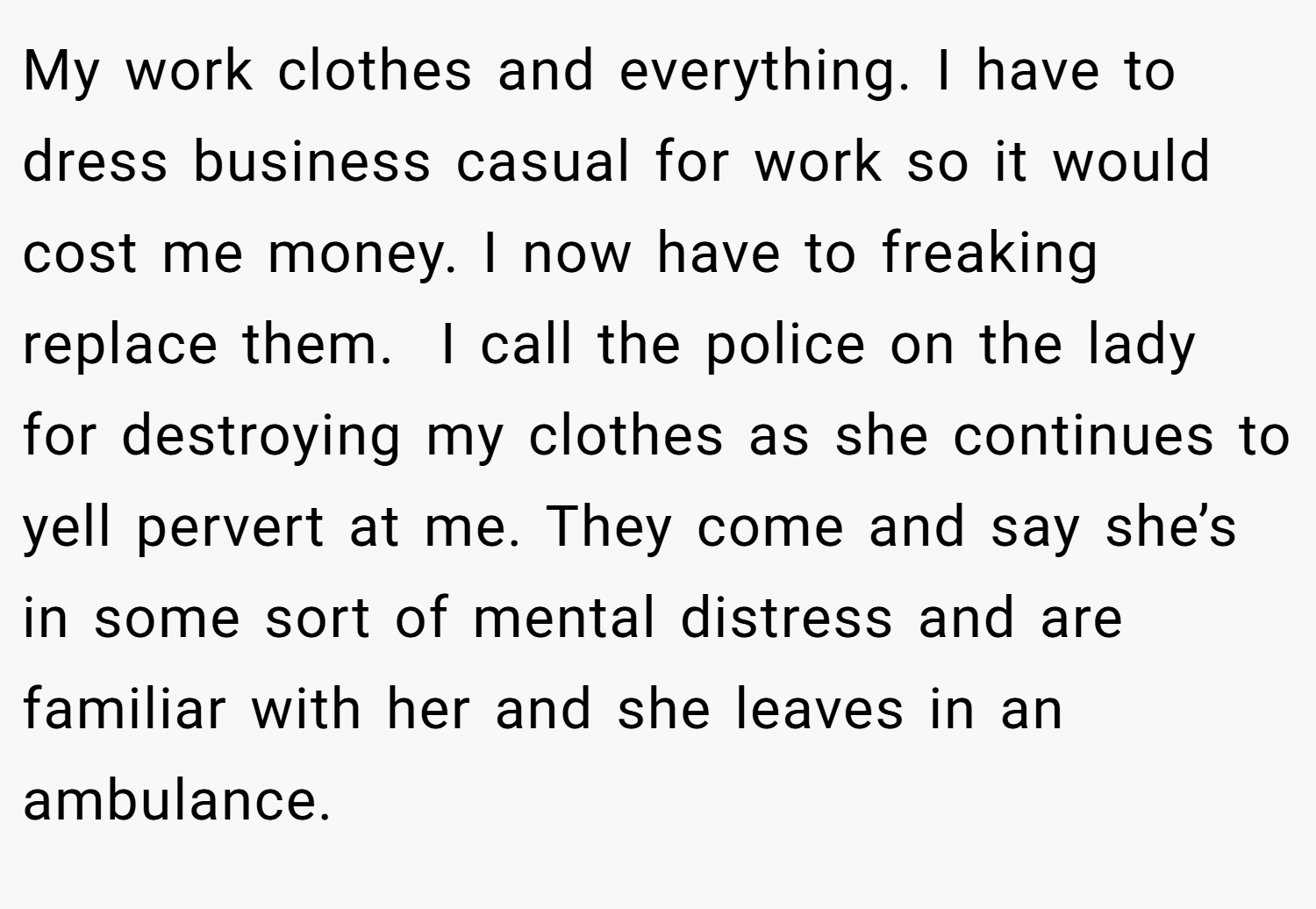 My work clothes and everything. I have to dress business casual for work so it would cost me money. I now have to freaking replace them.  I call the police on the lady for destroying my clothes as she continues to yell pervert at me. They come and say she’s in some sort of mental distress and are familiar with her and she leaves in an ambulance.