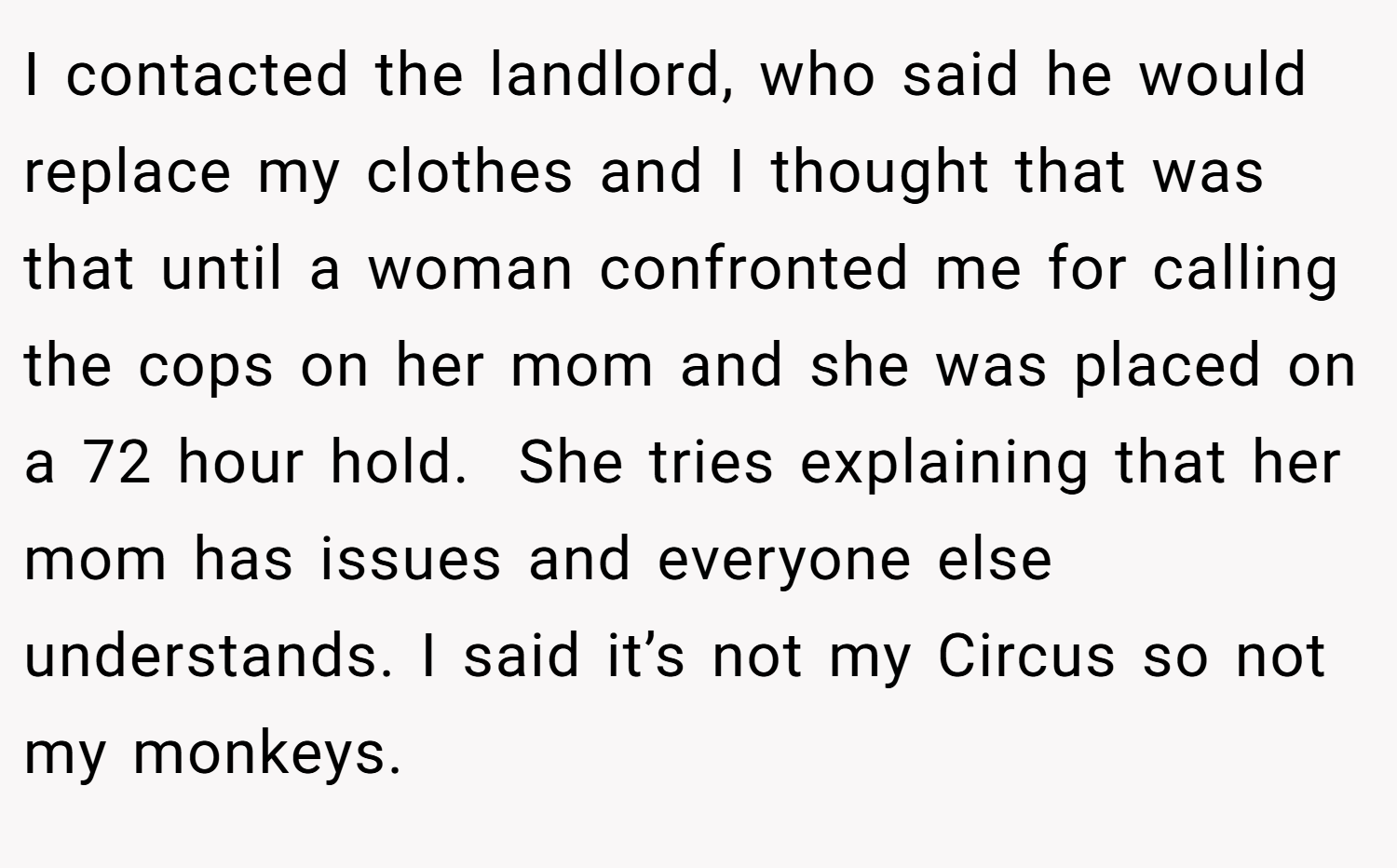 I contacted the landlord, who said he would replace my clothes and I thought that was that until a woman confronted me for calling the cops on her mom and she was placed on a 72 hour hold.  She tries explaining that her mom has issues and everyone else understands. I said it’s not my Circus so not my monkeys.