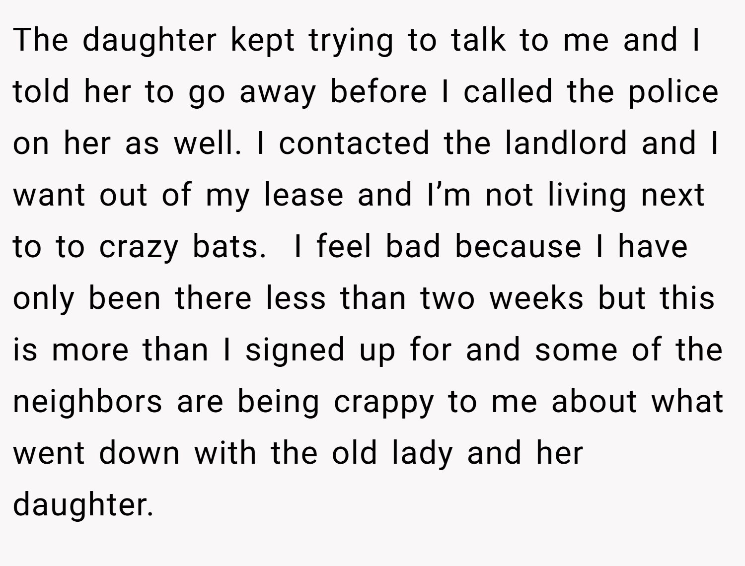 The daughter kept trying to talk to me and I told her to go away before I called the police on her as well. I contacted the landlord and I want out of my lease and I’m not living next to to crazy bats.  I feel bad because I have only been there less than two weeks but this is more than I signed up for and some of the neighbors are being crappy to me about what went down with the old lady and her daughter.