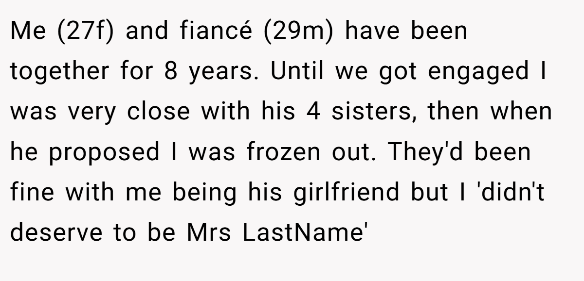 Me (27f) and fiancé (29m) have been together for 8 years. Until we got engaged I was very close with his 4 sisters, then when he proposed I was frozen out. They'd been fine with me being his girlfriend but I 'didn't deserve to be Mrs LastName'