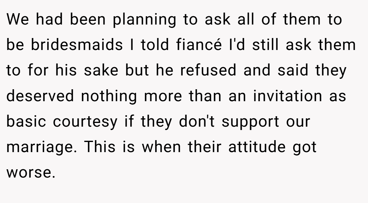 We had been planning to ask all of them to be bridesmaids I told fiancé I'd still ask them to for his sake but he refused and said they deserved nothing more than an invitation as basic courtesy if they don't support our marriage. This is when their attitude got worse.