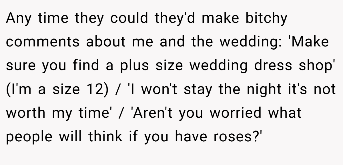 Any time they could they'd make bitchy comments about me and the wedding: 'Make sure you find a plus size wedding dress shop' (I'm a size 12) / 'I won't stay the night it's not worth my time' / 'Aren't you worried what people will think if you have roses?'