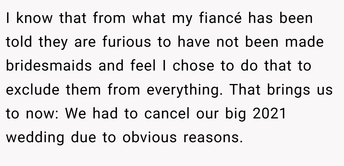 I know that from what my fiancé has been told they are furious to have not been made bridesmaids and feel I chose to do that to exclude them from everything. That brings us to now: We had to cancel our big 2021 wedding due to obvious reasons.