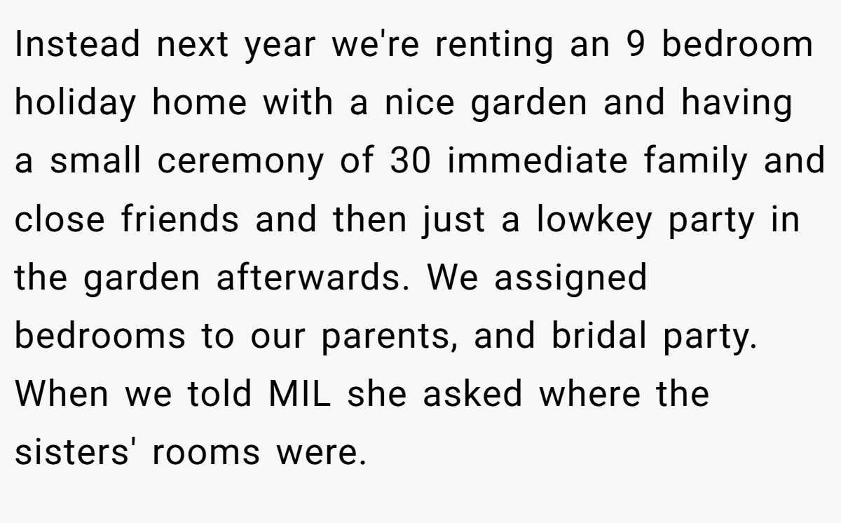 Instead next year we're renting an 9 bedroom holiday home with a nice garden and having a small ceremony of 30 immediate family and close friends and then just a lowkey party in the garden afterwards. We assigned bedrooms to our parents, and bridal party. When we told MIL she asked where the sisters' rooms were.