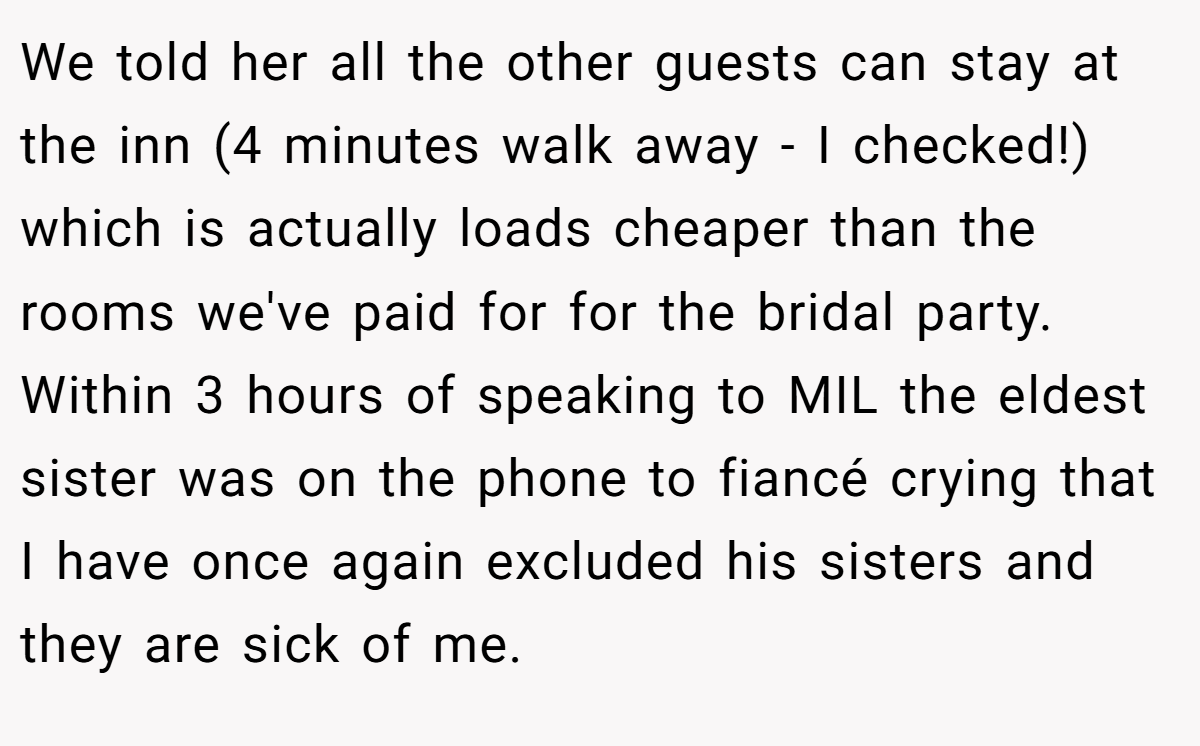 We told her all the other guests can stay at the inn (4 minutes walk away - I checked!) which is actually loads cheaper than the rooms we've paid for for the bridal party. Within 3 hours of speaking to MIL the eldest sister was on the phone to fiancé crying that I have once again excluded his sisters and they are sick of me.
