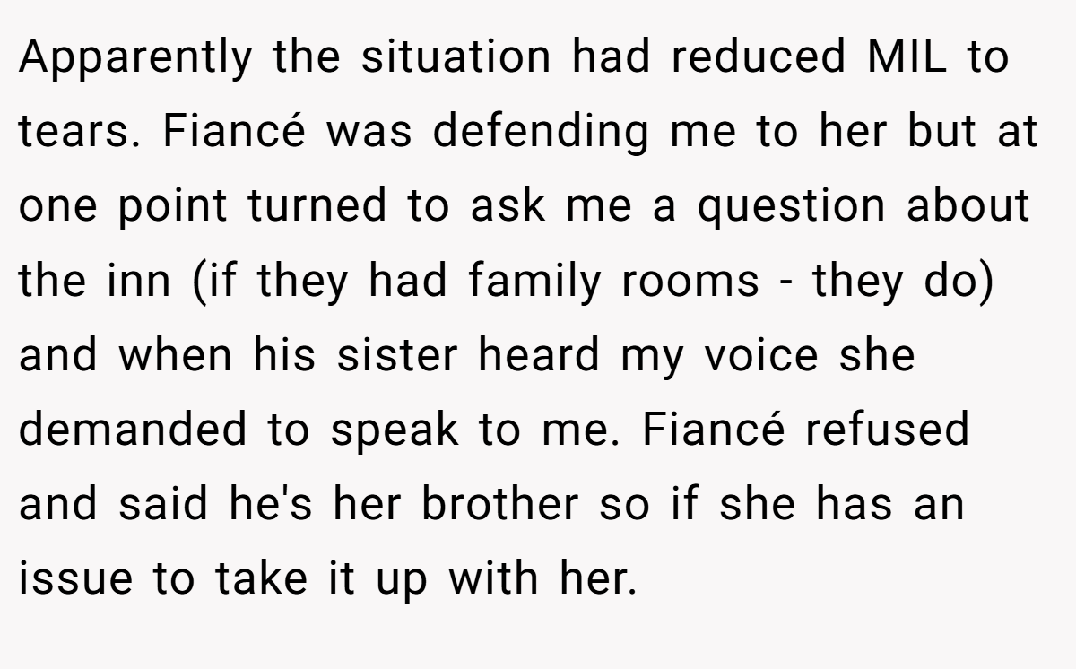 Apparently the situation had reduced MIL to tears. Fiancé was defending me to her but at one point turned to ask me a question about the inn (if they had family rooms - they do) and when his sister heard my voice she demanded to speak to me. Fiancé refused and said he's her brother so if she has an issue to take it up with her.