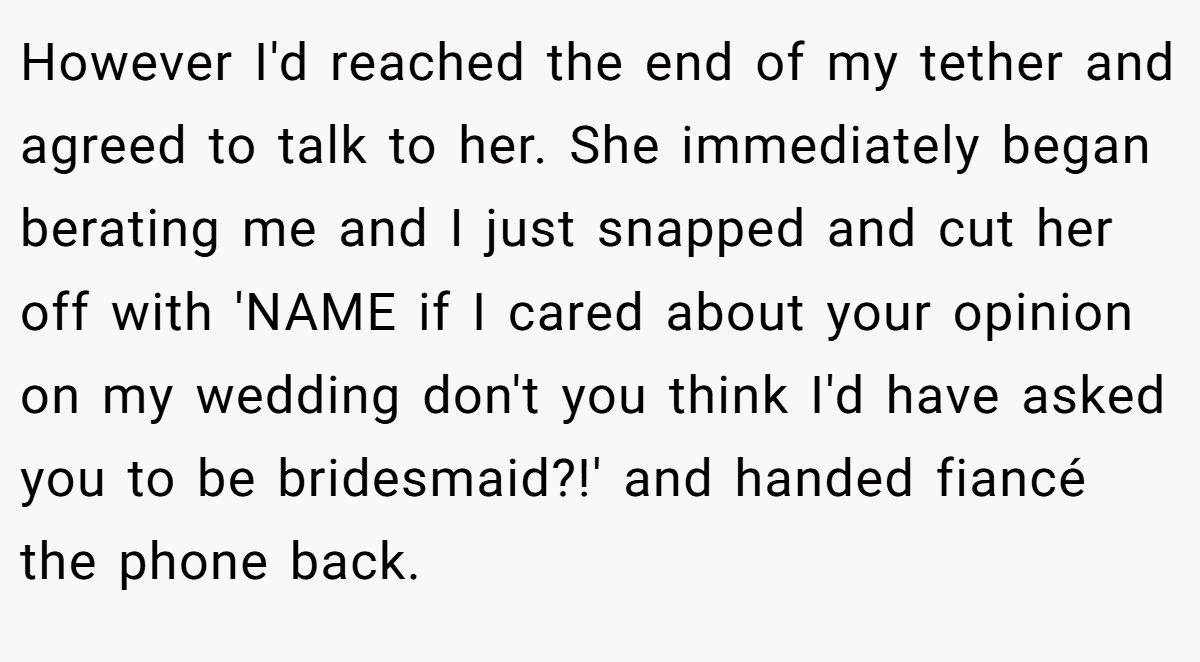 However I'd reached the end of my tether and agreed to talk to her. She immediately began berating me and I just snapped and cut her off with 'NAME if I cared about your opinion on my wedding don't you think I'd have asked you to be bridesmaid?!' and handed fiancé the phone back.