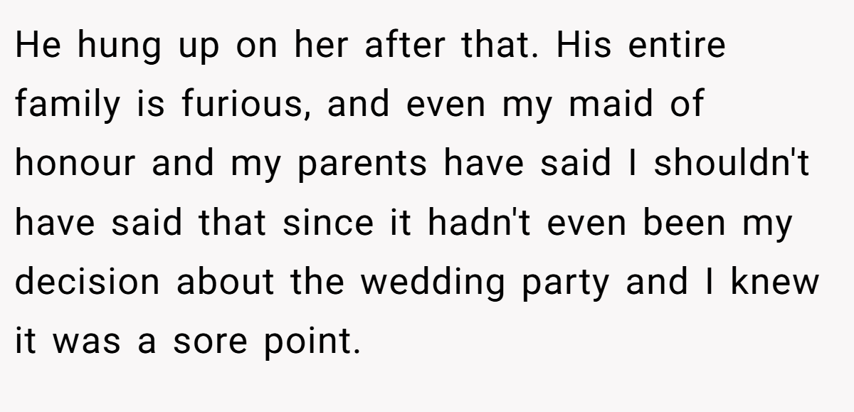 He hung up on her after that. His entire family is furious, and even my maid of honour and my parents have said I shouldn't have said that since it hadn't even been my decision about the wedding party and I knew it was a sore point.