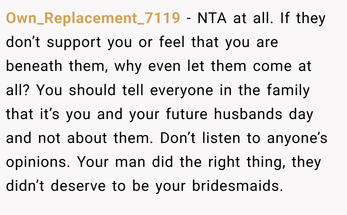 Own_Replacement_7119 - NTA at all. If they don’t support you or feel that you are beneath them, why even let them come at all? You should tell everyone in the family that it’s you and your future husbands day and not about them. Don’t listen to anyone’s opinions. Your man did the right thing, they didn’t deserve to be your bridesmaids.