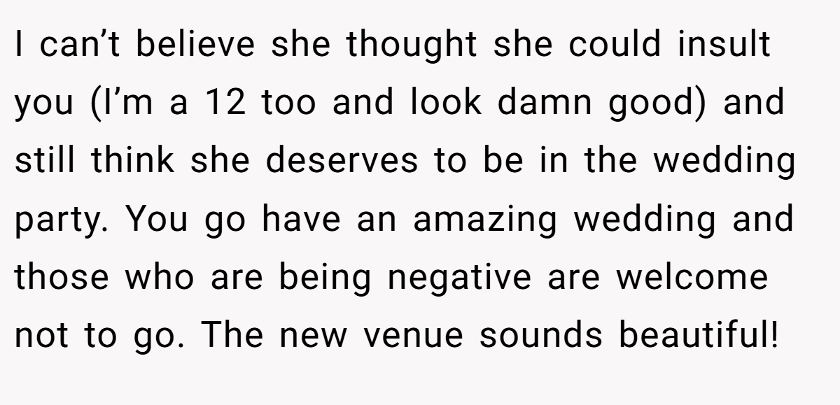 I can’t believe she thought she could insult you (I’m a 12 too and look damn good) and still think she deserves to be in the wedding party. You go have an amazing wedding and those who are being negative are welcome not to go. The new venue sounds beautiful!