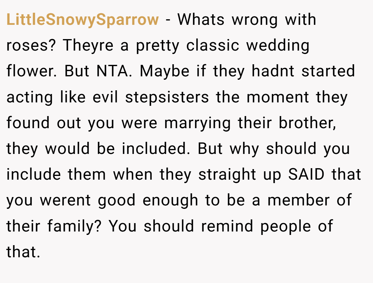 LittleSnowySparrow - Whats wrong with roses? Theyre a pretty classic wedding flower. But NTA. Maybe if they hadnt started acting like evil stepsisters the moment they found out you were marrying their brother, they would be included. But why should you include them when they straight up SAID that you werent good enough to be a member of their family? You should remind people of that.