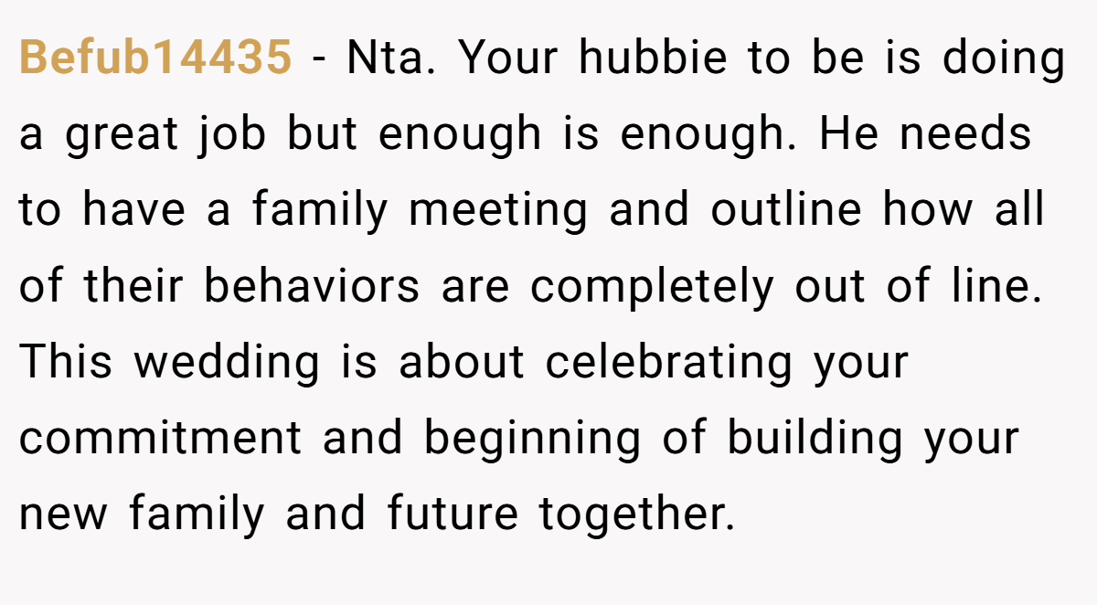 Befub14435 - Nta. Your hubbie to be is doing a great job but enough is enough. He needs to have a family meeting and outline how all of their behaviors are completely out of line. This wedding is about celebrating your commitment and beginning of building your new family and future together.