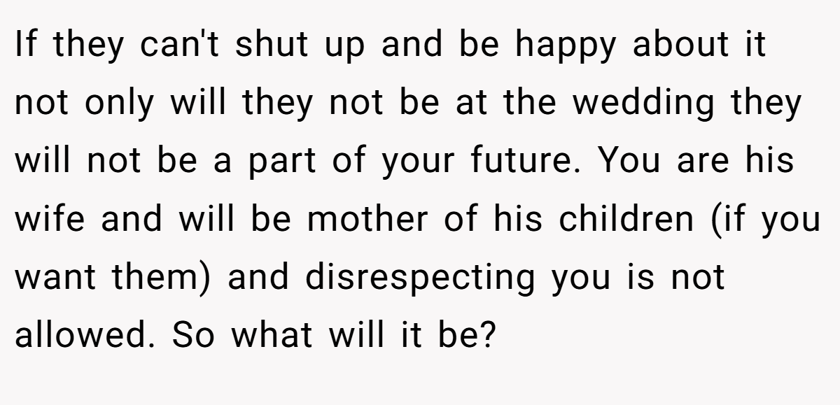 If they can't shut up and be happy about it not only will they not be at the wedding they will not be a part of your future. You are his wife and will be mother of his children (if you want them) and disrespecting you is not allowed. So what will it be?