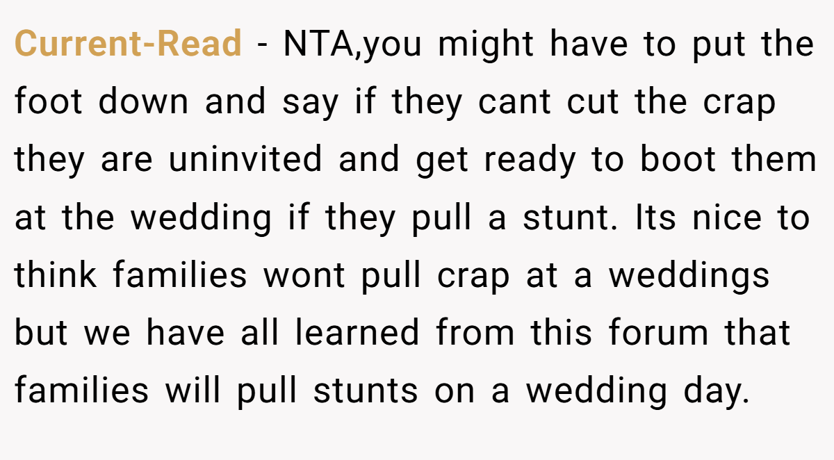Current-Read - NTA,you might have to put the foot down and say if they cant cut the crap they are uninvited and get ready to boot them at the wedding if they pull a stunt. Its nice to think families wont pull crap at a weddings but we have all learned from this forum that families will pull stunts on a wedding day.