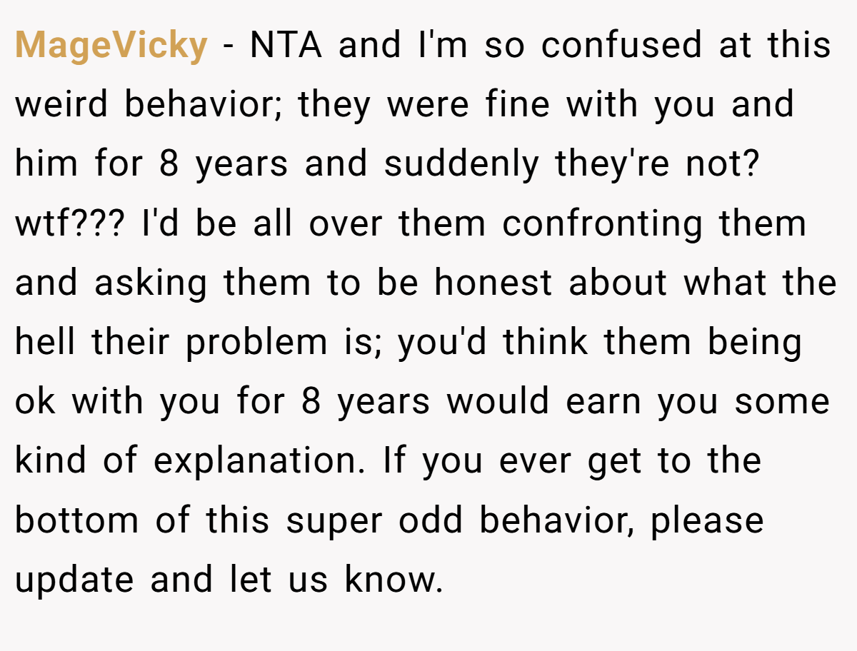 MageVicky - NTA and I'm so confused at this weird behavior; they were fine with you and him for 8 years and suddenly they're not? wtf??? I'd be all over them confronting them and asking them to be honest about what the hell their problem is; you'd think them being ok with you for 8 years would earn you some kind of explanation. If you ever get to the bottom of this super odd behavior, please update and let us know.
