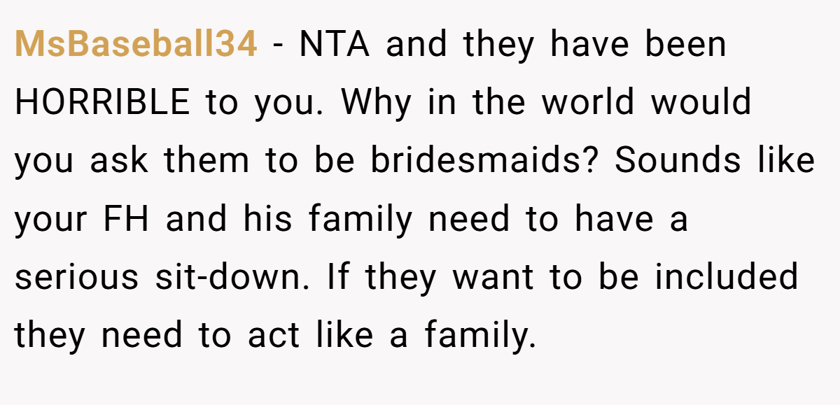 MsBaseball34 - NTA and they have been HORRIBLE to you. Why in the world would you ask them to be bridesmaids? Sounds like your FH and his family need to have a serious sit-down. If they want to be included they need to act like a family.