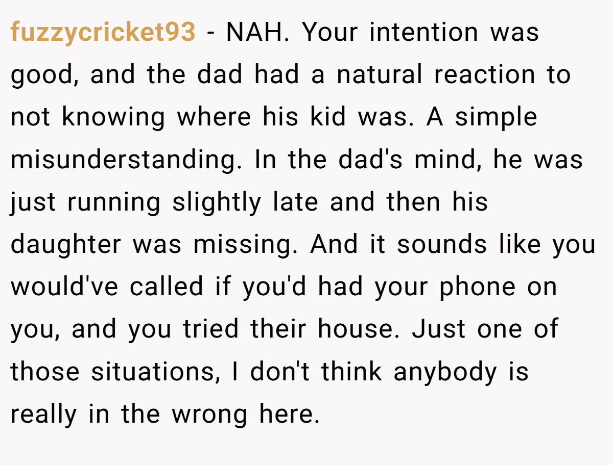 fuzzycricket93 − NAH. Your intention was good, and the dad had a natural reaction to not knowing where his kid was. A simple misunderstanding. In the dad's mind, he was just running slightly late and then his daughter was missing. And it sounds like you would've called if you'd had your phone on you, and you tried their house. Just one of those situations, I don't think anybody is really in the wrong here.