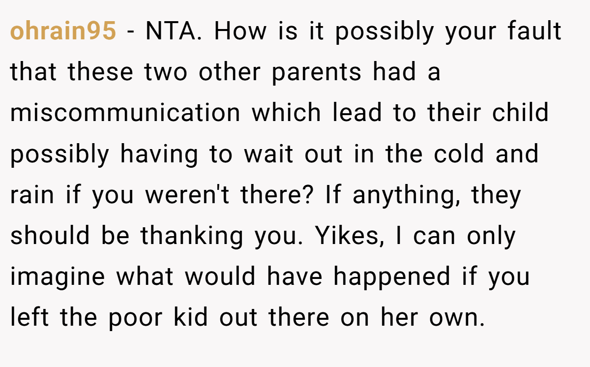 ohrain95 − NTA. How is it possibly your fault that these two other parents had a miscommunication which lead to their child possibly having to wait out in the cold and rain if you weren't there? If anything, they should be thanking you. Yikes, I can only imagine what would have happened if you left the poor kid out there on her own.