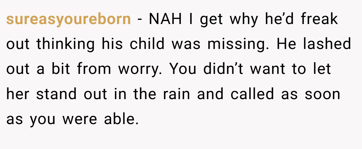 sureasyoureborn − NAH I get why he’d freak out thinking his child was missing. He lashed out a bit from worry. You didn’t want to let her stand out in the rain and called as soon as you were able.