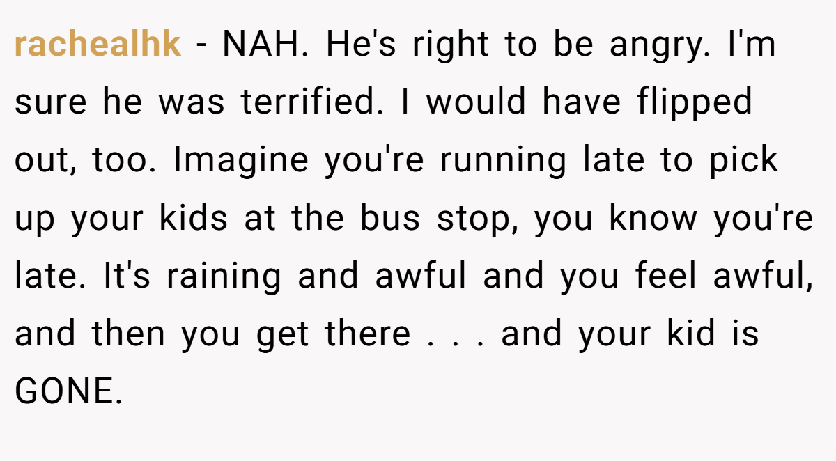 rachealhk − NAH. He's right to be angry. I'm sure he was terrified. I would have flipped out, too. Imagine you're running late to pick up your kids at the bus stop, you know you're late. It's raining and awful and you feel awful, and then you get there . . . and your kid is GONE.