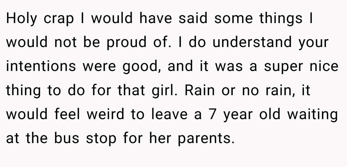 Holy crap I would have said some things I would not be proud of. I do understand your intentions were good, and it was a super nice thing to do for that girl. Rain or no rain, it would feel weird to leave a 7 year old waiting at the bus stop for her parents.