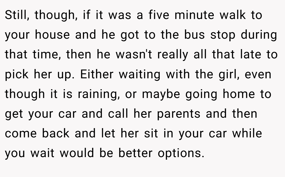 Still, though, if it was a five minute walk to your house and he got to the bus stop during that time, then he wasn't really all that late to pick her up. Either waiting with the girl, even though it is raining, or maybe going home to get your car and call her parents and then come back and let her sit in your car while you wait would be better options.