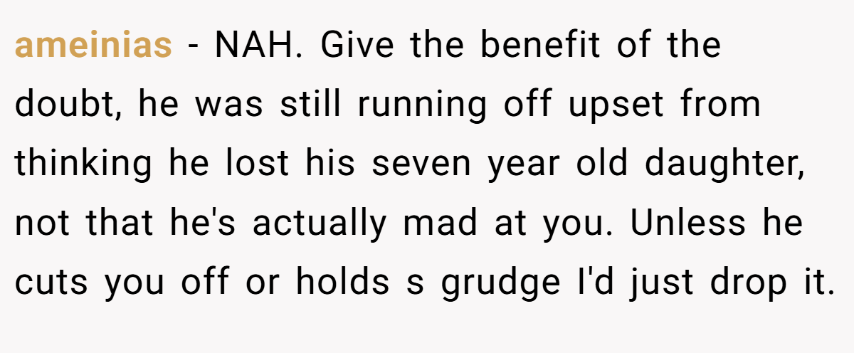ameinias − NAH. Give the benefit of the doubt, he was still running off upset from thinking he lost his seven year old daughter, not that he's actually mad at you. Unless he cuts you off or holds s grudge I'd just drop it.