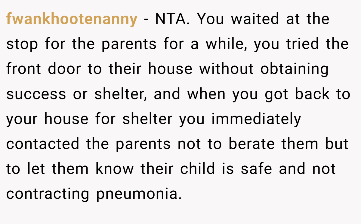 fwankhootenanny − NTA. You waited at the stop for the parents for a while, you tried the front door to their house without obtaining success or shelter, and when you got back to your house for shelter you immediately contacted the parents not to berate them but to let them know their child is safe and not contracting pneumonia.