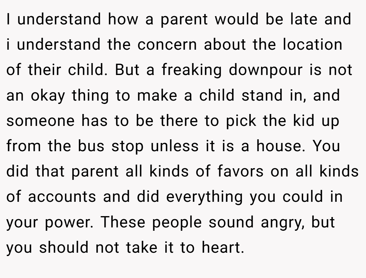 I understand how a parent would be late and i understand the concern about the location of their child. But a freaking downpour is not an okay thing to make a child stand in, and someone has to be there to pick the kid up from the bus stop unless it is a house. You did that parent all kinds of favors on all kinds of accounts and did everything you could in your power. These people sound angry, but you should not take it to heart.
